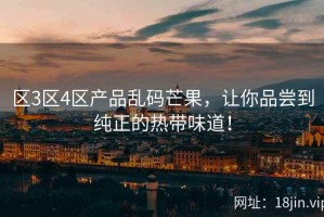 区3区4区产品乱码芒果，让你品尝到纯正的热带味道！