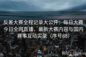 反差大赛全程记录大公开：每日大赛今日全网直播、最新大赛内容与国内赛事互动实录（序号88）