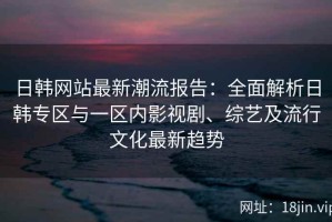 日韩网站最新潮流报告：全面解析日韩专区与一区内影视剧、综艺及流行文化最新趋势
