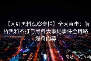 【网红黑料观察专栏】全网直击：解析黑料不打与黑料大事记事件全链路爆料内幕