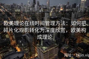 欧美理论在线时间管理方法：如何把碎片化观影转化为深度欣赏，欧美构成理论