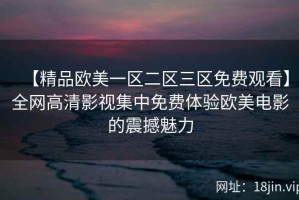 【精品欧美一区二区三区免费观看】全网高清影视集中免费体验欧美电影的震撼魅力