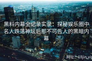黑料内幕全记录实录：探秘娱乐圈中名人跌落神坛后那不可告人的黑暗内幕