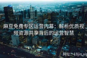 麻豆免费专区运营内幕：解析优质视频资源共享背后的运营智慧