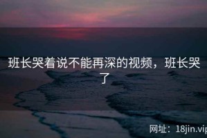 班长哭着说不能再深的视频，班长哭了