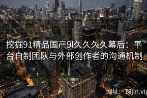 挖掘91精品国产9l久久久久幕后：平台自制团队与外部创作者的沟通机制