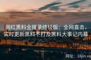 网红黑料全搜录终极版：全网直击，实时更新黑料不打及黑料大事记内幕