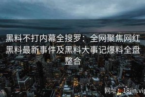 黑料不打内幕全搜罗：全网聚焦网红黑料最新事件及黑料大事记爆料全盘整合