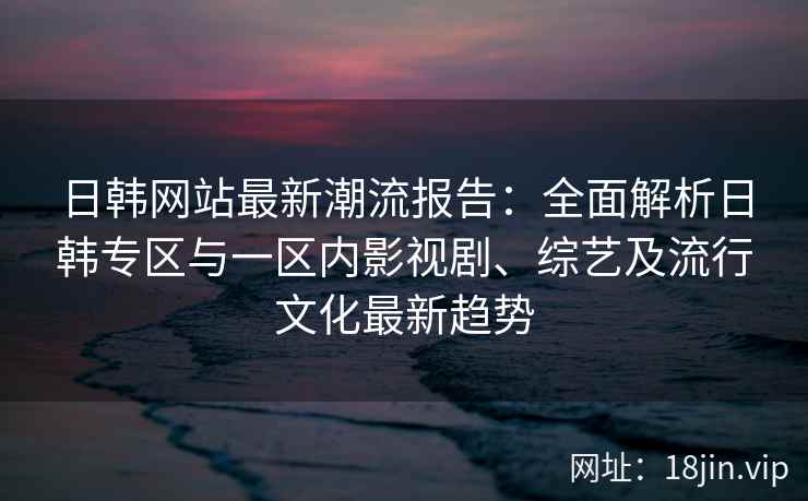 日韩网站最新潮流报告：全面解析日韩专区与一区内影视剧、综艺及流行文化最新趋势
