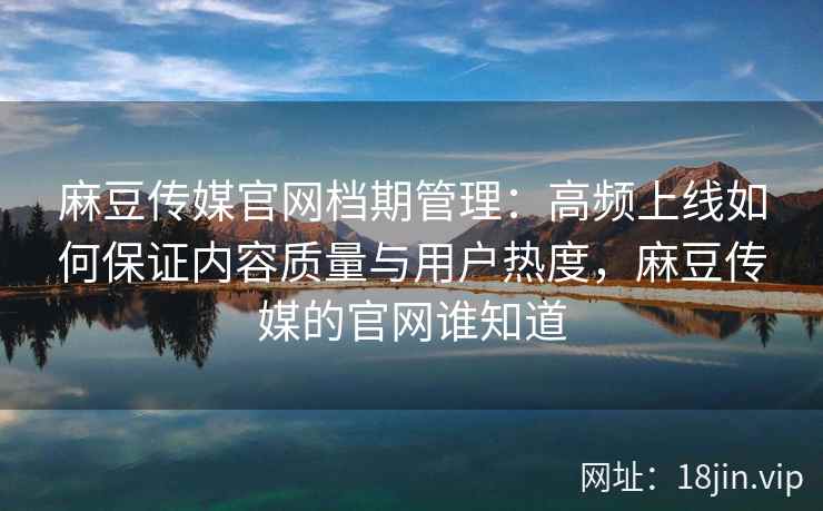 麻豆传媒官网档期管理：高频上线如何保证内容质量与用户热度，麻豆传媒的官网谁知道