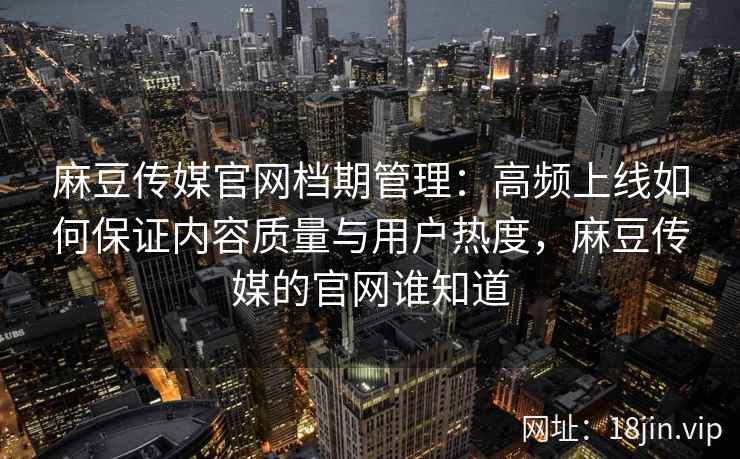 麻豆传媒官网档期管理：高频上线如何保证内容质量与用户热度，麻豆传媒的官网谁知道