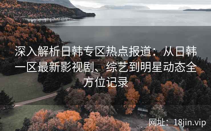 深入解析日韩专区热点报道：从日韩一区最新影视剧、综艺到明星动态全方位记录