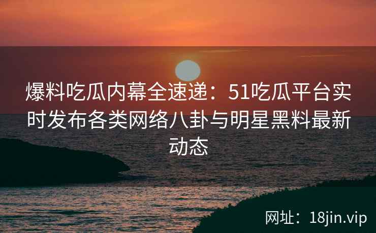 爆料吃瓜内幕全速递：51吃瓜平台实时发布各类网络八卦与明星黑料最新动态
