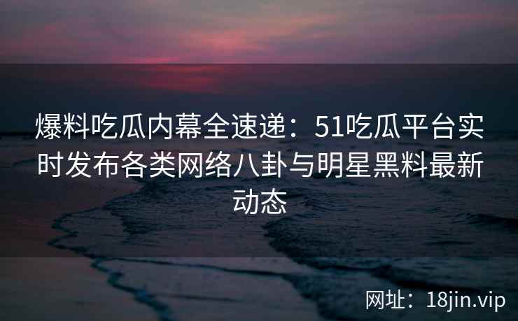 爆料吃瓜内幕全速递：51吃瓜平台实时发布各类网络八卦与明星黑料最新动态