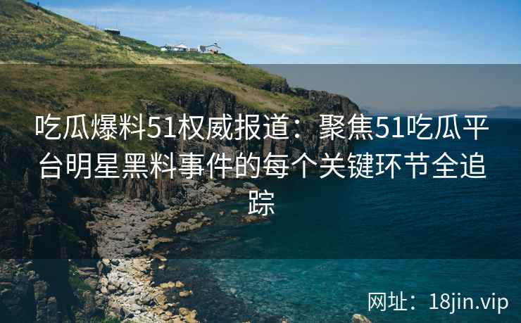 吃瓜爆料51权威报道：聚焦51吃瓜平台明星黑料事件的每个关键环节全追踪