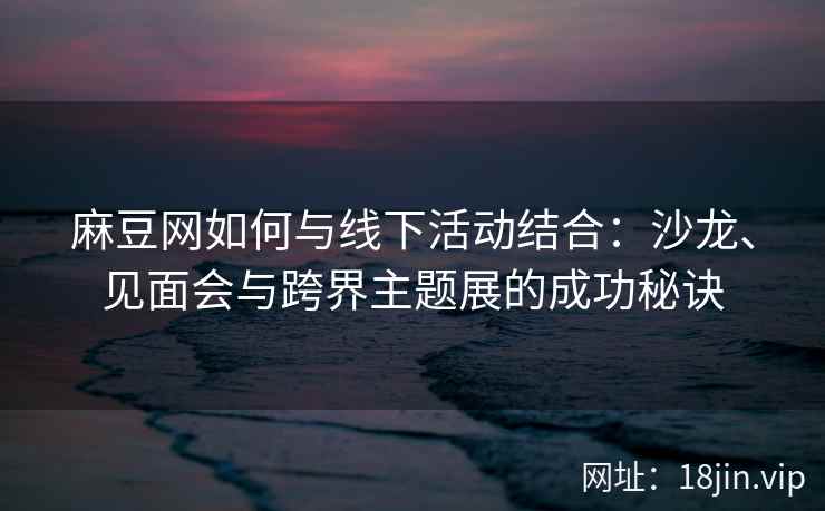 麻豆网如何与线下活动结合：沙龙、见面会与跨界主题展的成功秘诀