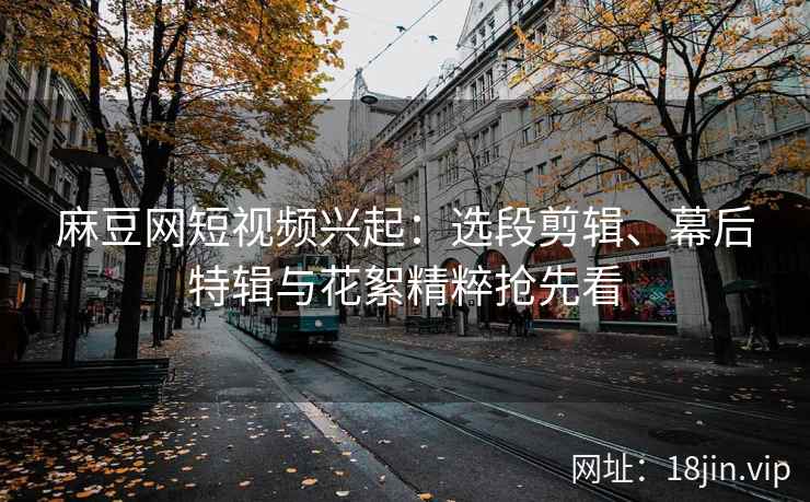 麻豆网短视频兴起：选段剪辑、幕后特辑与花絮精粹抢先看