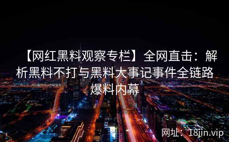 【网红黑料观察专栏】全网直击：解析黑料不打与黑料大事记事件全链路爆料内幕