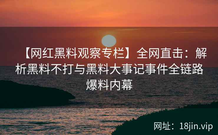 【网红黑料观察专栏】全网直击：解析黑料不打与黑料大事记事件全链路爆料内幕