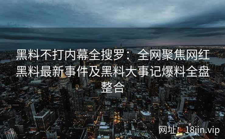 黑料不打内幕全搜罗：全网聚焦网红黑料最新事件及黑料大事记爆料全盘整合