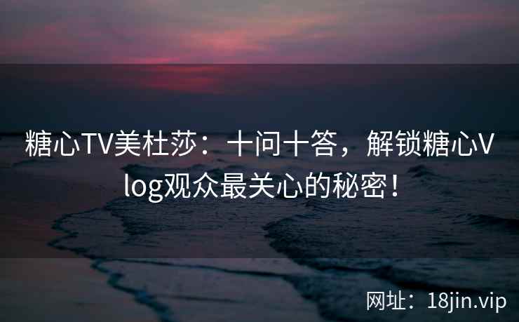糖心TV美杜莎：十问十答，解锁糖心Vlog观众最关心的秘密！