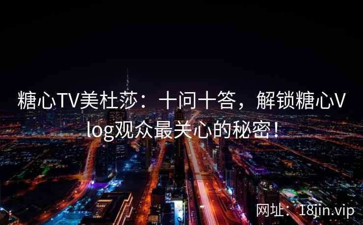 糖心TV美杜莎：十问十答，解锁糖心Vlog观众最关心的秘密！