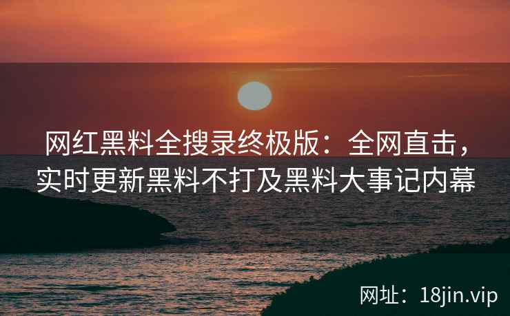 网红黑料全搜录终极版：全网直击，实时更新黑料不打及黑料大事记内幕