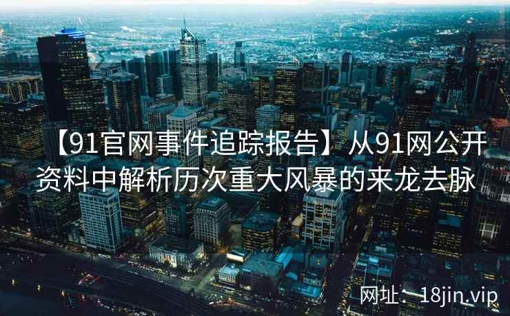【91官网事件追踪报告】从91网公开资料中解析历次重大风暴的来龙去脉