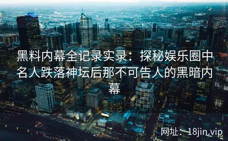黑料内幕全记录实录：探秘娱乐圈中名人跌落神坛后那不可告人的黑暗内幕