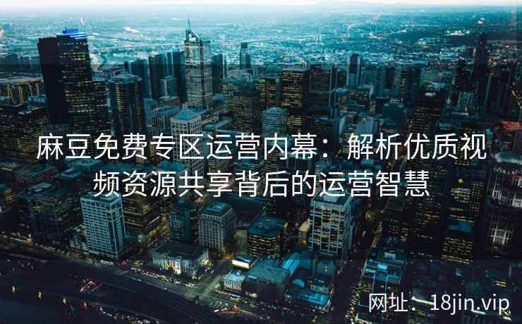 麻豆免费专区运营内幕：解析优质视频资源共享背后的运营智慧