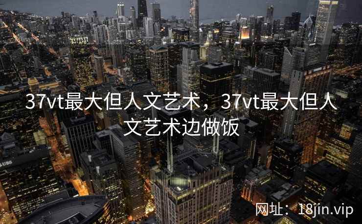 37vt最大但人文艺术，37vt最大但人文艺术边做饭