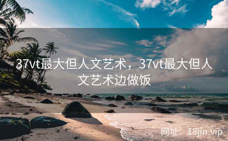 37vt最大但人文艺术，37vt最大但人文艺术边做饭