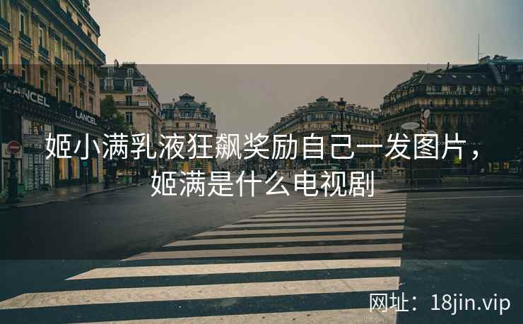 姬小满乳液狂飙奖励自己一发图片，姬满是什么电视剧