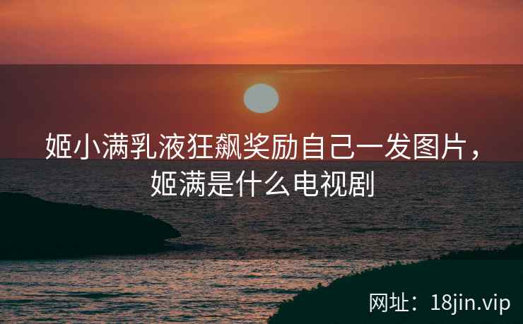 姬小满乳液狂飙奖励自己一发图片，姬满是什么电视剧