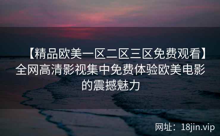 【精品欧美一区二区三区免费观看】全网高清影视集中免费体验欧美电影的震撼魅力