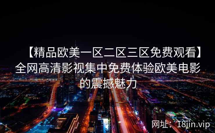 【精品欧美一区二区三区免费观看】全网高清影视集中免费体验欧美电影的震撼魅力