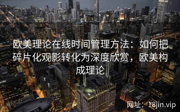 欧美理论在线时间管理方法：如何把碎片化观影转化为深度欣赏，欧美构成理论