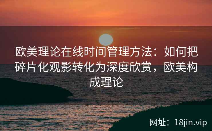 欧美理论在线时间管理方法：如何把碎片化观影转化为深度欣赏，欧美构成理论