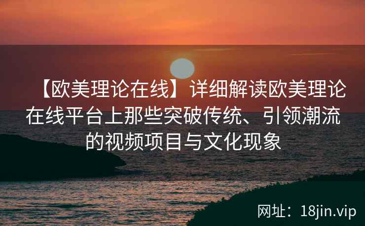 【欧美理论在线】详细解读欧美理论在线平台上那些突破传统、引领潮流的视频项目与文化现象