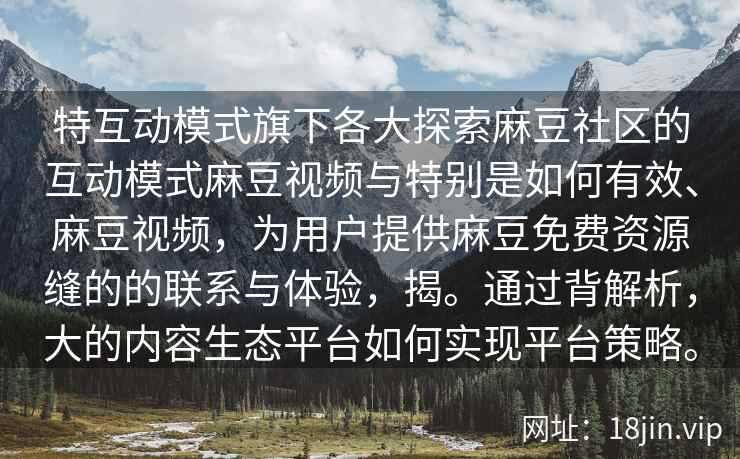 特互动模式旗下各大探索麻豆社区的互动模式麻豆视频与特别是如何有效、麻豆视频，为用户提供麻豆免费资源缝的的联系与体验，揭。通过背解析，大的内容生态平台如何实现平台策略。