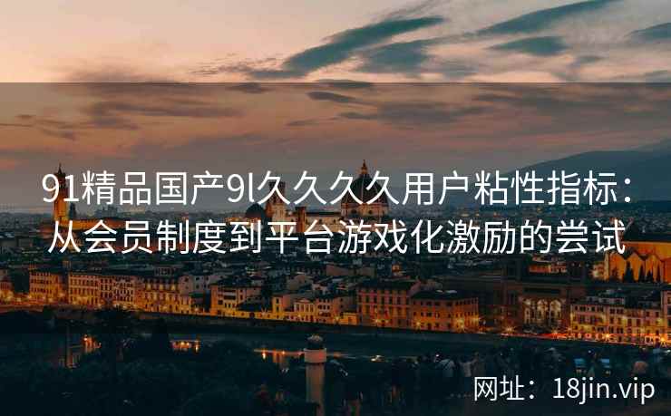 91精品国产9l久久久久用户粘性指标：从会员制度到平台游戏化激励的尝试