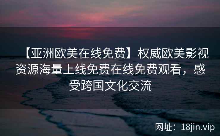 【亚洲欧美在线免费】权威欧美影视资源海量上线免费在线免费观看，感受跨国文化交流