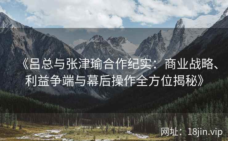 《吕总与张津瑜合作纪实：商业战略、利益争端与幕后操作全方位揭秘》
