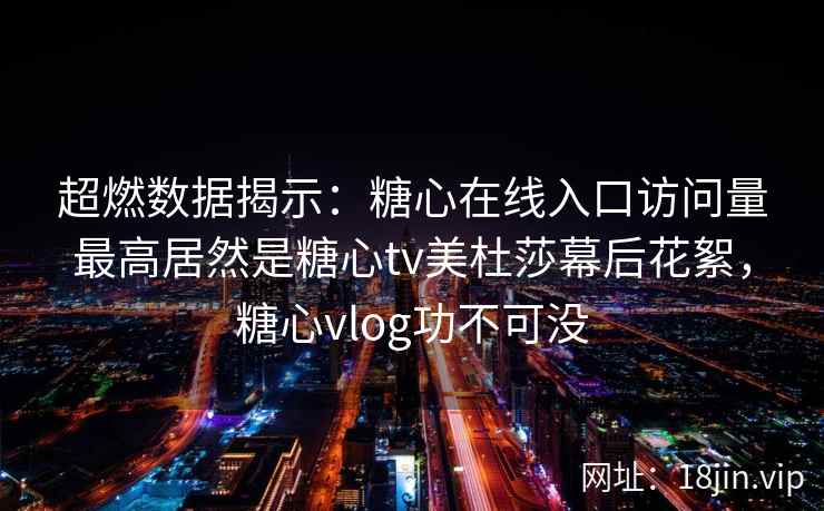 超燃数据揭示：糖心在线入口访问量最高居然是糖心tv美杜莎幕后花絮，糖心vlog功不可没