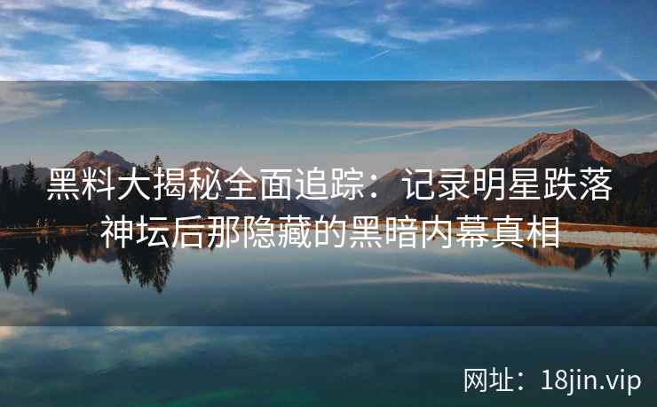 黑料大揭秘全面追踪：记录明星跌落神坛后那隐藏的黑暗内幕真相