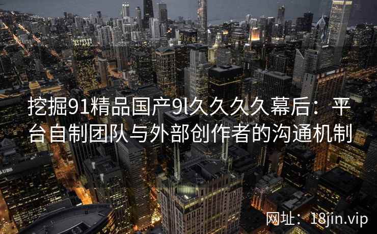 挖掘91精品国产9l久久久久幕后：平台自制团队与外部创作者的沟通机制
