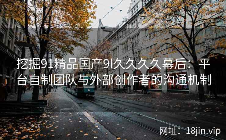 挖掘91精品国产9l久久久久幕后：平台自制团队与外部创作者的沟通机制