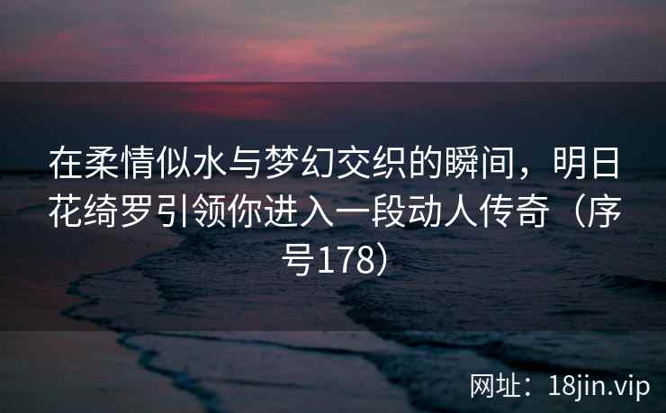 在柔情似水与梦幻交织的瞬间，明日花绮罗引领你进入一段动人传奇（序号178）