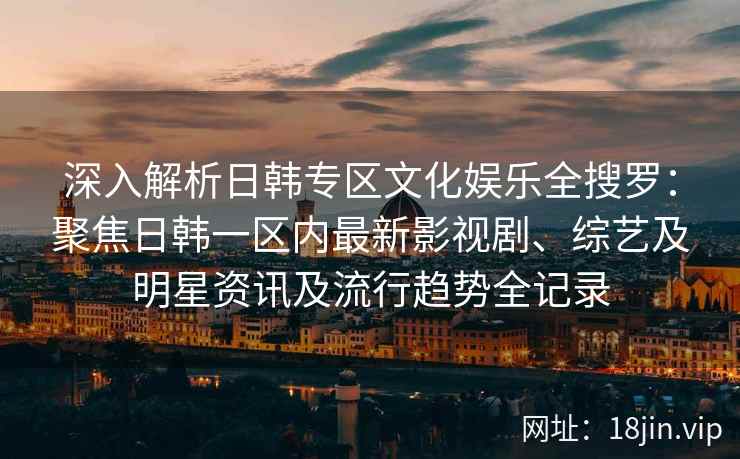 深入解析日韩专区文化娱乐全搜罗：聚焦日韩一区内最新影视剧、综艺及明星资讯及流行趋势全记录