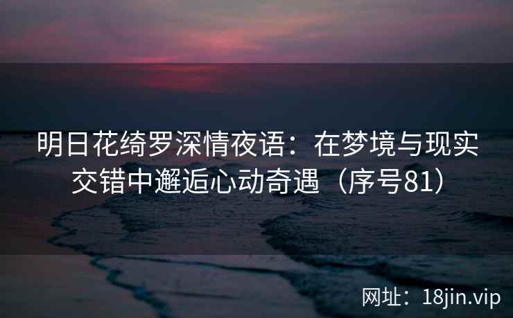 明日花绮罗深情夜语：在梦境与现实交错中邂逅心动奇遇（序号81）